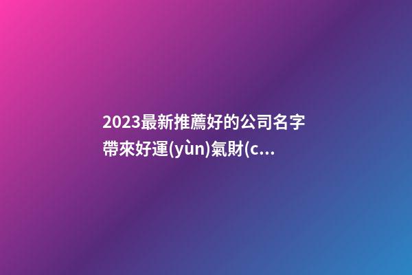 2023最新推薦好的公司名字 帶來好運(yùn)氣財(cái)氣的公司名,起名之家-第1張-公司起名-玄機(jī)派